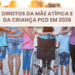 Direitos da Mãe Atípica e da Criança PCD em 2026: Guia Completo, Atualizado e Prático